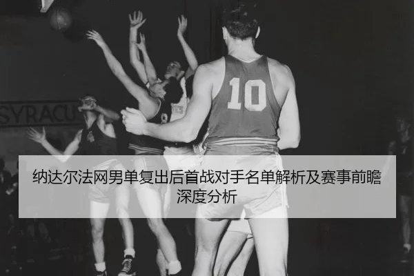 纳达尔法网男单复出后首战对手名单解析及赛事前瞻深度分析